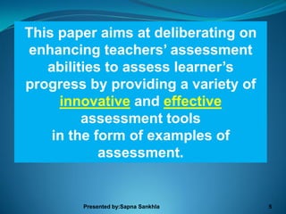 This paper aims at deliberating on
enhancing teachers’ assessment
   abilities to assess learner’s
progress by providing a variety of
     innovative and effective
         assessment tools
    in the form of examples of
            assessment.


        Presented by:Sapna Sankhla   5
 