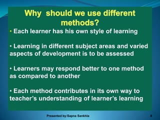 • Each learner has his own style of learning

• Learning in different subject areas and varied
aspects of development is to be assessed

• Learners may respond better to one method
as compared to another

• Each method contributes in its own way to
teacher’s understanding of learner’s learning

            Presented by:Sapna Sankhla             8
 