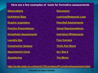 Here are a few examples of tools for formative assessments

Observations                                    Discussion

Exit/Admit Slips                                Learning/Response Logs

Graphic organizers                              Peer/Self Assessments

Practice Presentations                          Visual Representations

Kinesthetic Assessments                         Individual Whiteboards

Laundry Day                                     Four Corners

Constructive Quizzes                            Think Pair Share

Appointment Clock                               As I See It

Questioning                                     The Mirror


http://wvde.state.wv.us/teach21/ExamplesofFormativeAssessment.html
                   Presented by:Sapna Sankhla                            9
 