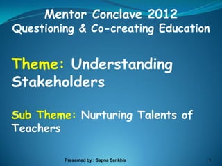 Mentor Conclave 2012
Questioning & Co-creating Education


Theme: Understanding
Stakeholders

Sub Theme: Nurturing Talents of
Teachers

         Presented by : Sapna Sankhla   1
 