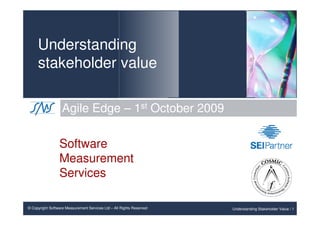 Understanding
     stakeholder value

                   Agile Edge – 1st October 2009

                 Software
                 Measurement
                 Services

© Copyright Software Measurement Services Ltd – All Rights Reserved   Understanding Stakeholder Value / 1
 