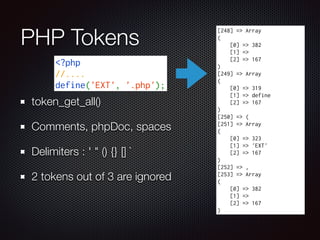 PHP Tokens
token_get_all()
Comments, phpDoc, spaces
Delimiters : ' " () {} [] `
2 tokens out of 3 are ignored
[248] => Array
(
[0] => 382
[1] =>
[2] => 167
)
[249] => Array
(
[0] => 319
[1] => define
[2] => 167
)
[250] => (
[251] => Array
(
[0] => 323
[1] => 'EXT'
[2] => 167
)
[252] => ,
[253] => Array
(
[0] => 382
[1] =>
[2] => 167
)
<?php
//....
define('EXT', '.php');
 