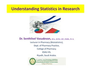 Understanding Statistics in Research
Dr. Senthilvel Vasudevan, M.Sc., M.Phil., DST., PGDBS., Ph. D,
Lecturer in Pharmacy (Biostatistics),
Dept. of Pharmacy Practice,
College of Pharmacy,
KSAU-HS,
Riyadh, Saudi Arabia.
 