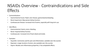 NSAIDs Overview - Contraindications and Side
Effects
• Contraindications:
• - Gastrointestinal Issues: Peptic ulcer disease, gastrointestinal bleeding.
• - Renal Impairment: May worsen kidney function.
• - Cardiovascular Disease: Increased risk of events, especially with long-term use.
• Side Effects:
• - Gastrointestinal: Gastric ulcers, bleeding.
• - Renal: Impaired kidney function.
• - Cardiovascular: Increased risk of heart attack and stroke.
• Examples:
• - Ibuprofen: Commonly used for pain and inflammation, available over-the-counter.
• - Naproxen: Longer duration of action, also available over-the-counter.
• - Aspirin: Besides anti-inflammatory properties, it has antiplatelet effects.
 