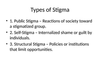 Types of Stigma
• 1. Public Stigma – Reactions of society toward
a stigmatized group.
• 2. Self-Stigma – Internalized shame or guilt by
individuals.
• 3. Structural Stigma – Policies or institutions
that limit opportunities.
 