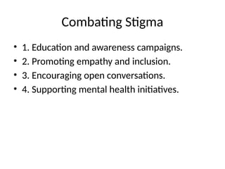 Combating Stigma
• 1. Education and awareness campaigns.
• 2. Promoting empathy and inclusion.
• 3. Encouraging open conversations.
• 4. Supporting mental health initiatives.
 