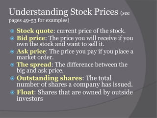 Understanding Stock Prices (see
pages 49-53 for examples)

Stock quote: current price of the stock.
Bid price: The price you will receive if you
own the stock and want to sell it.
 Ask price: The price you pay if you place a
market order.
 The spread: The difference between the
big and ask price.



Outstanding shares: The total
number of shares a company has issued.
 Float: Shares that are owned by outside
investors


 