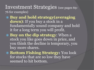 Investment Strategies (see pages 6976 for examples)

Buy and hold strategy(averaging
down): If you buy a stock in a
fundamentally sound company and hold
it for a long term you will profit.
 Buy on the dip strategy: When a
stock you like goes down in price, and
you think the decline is temporary, you
buy more shares.
 Bottom Fishing Strategy: You look
for stocks that are so low they have
seemed to hit bottom.


 