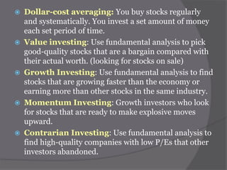 









Dollar-cost averaging: You buy stocks regularly
and systematically. You invest a set amount of money
each set period of time.
Value investing: Use fundamental analysis to pick
good-quality stocks that are a bargain compared with
their actual worth. (looking for stocks on sale)
Growth Investing: Use fundamental analysis to find
stocks that are growing faster than the economy or
earning more than other stocks in the same industry.
Momentum Investing: Growth investors who look
for stocks that are ready to make explosive moves
upward.
Contrarian Investing: Use fundamental analysis to
find high-quality companies with low P/Es that other
investors abandoned.

 