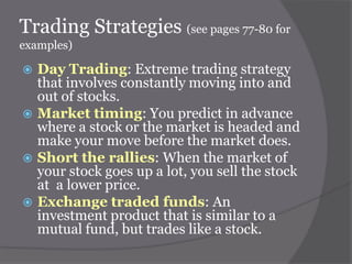 Trading Strategies (see pages 77-80 for
examples)








Day Trading: Extreme trading strategy
that involves constantly moving into and
out of stocks.
Market timing: You predict in advance
where a stock or the market is headed and
make your move before the market does.
Short the rallies: When the market of
your stock goes up a lot, you sell the stock
at a lower price.
Exchange traded funds: An
investment product that is similar to a
mutual fund, but trades like a stock.

 