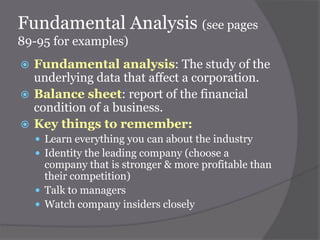 Fundamental Analysis (see pages
89-95 for examples)
Fundamental analysis: The study of the
underlying data that affect a corporation.
 Balance sheet: report of the financial
condition of a business.
 Key things to remember:


 Learn everything you can about the industry
 Identity the leading company (choose a

company that is stronger & more profitable than
their competition)
 Talk to managers
 Watch company insiders closely

 