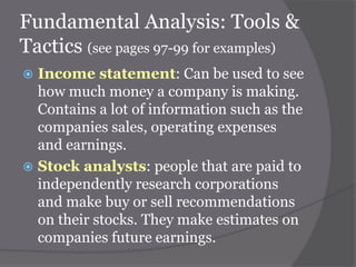 Fundamental Analysis: Tools &
Tactics (see pages 97-99 for examples)
Income statement: Can be used to see
how much money a company is making.
Contains a lot of information such as the
companies sales, operating expenses
and earnings.
 Stock analysts: people that are paid to
independently research corporations
and make buy or sell recommendations
on their stocks. They make estimates on
companies future earnings.


 