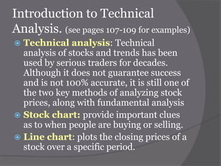 Introduction to Technical
Analysis. (see pages 107-109 for examples)
Technical analysis: Technical
analysis of stocks and trends has been
used by serious traders for decades.
Although it does not guarantee success
and is not 100% accurate, it is still one of
the two key methods of analyzing stock
prices, along with fundamental analysis
 Stock chart: provide important clues
as to when people are buying or selling.
 Line chart: plots the closing prices of a
stock over a specific period.


 