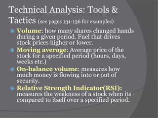 Technical Analysis: Tools &
Tactics (see pages 131-136 for examples)
Volume: how many shares changed hands
during a given period. Fuel that drives
stock prices higher or lower.
 Moving average: Average price of the
stock for a specified period (hours, days,
weeks etc.)
 On-balance volume: measures how
much money is flowing into or out of
security.
 Relative Strength Indicator(RSI):
measures the weakness of a stock when its
compared to itself over a specified period.


 