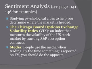 Sentiment Analysis (see pages 141146 for examples)
Studying psychological clues to help you
determine where the market is headed.
 The Chicago Board Options Exchange
Volatility Index (VIX): an index that
measures the volatility of the US stock
market by tracking S&P 100 option
contracts.
 Media: People use the media when
trading. By the time something is reported
on TV, you should do the opposite.


 
