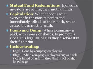 Mutual Fund Redemptions: Individual
investors are selling their mutual funds.
 Capitulation: What happens when
everyone in the market panics and
immediately sells all of their stock, which
causes the market to crash.
 Pump and Dump: When a company is
paid, with money or shares, to promote a
stock. It is legal as long as they disclose it in
their fine print.
 Insider trading:


 Legal: Done by company employees.
 Illegal: When company employees buy and sell

stocks based on information that is not public
knowledge.

 