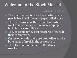 Welcome to the Stock Market
(see pages 3-4 for examples)








The stock market is like a flea market where
people buy & sell pieces of paper called stock.
There are owners of the corporations who
want to raise money to hire more employees,
build factories or offices.
They raise money by issuing shares of stock in
their corporation.
On the other side, there are people like us who
buy shares of stock in the corporation.
The place both sides meet is the stock
market.

 