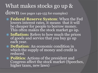 What makes stocks go up &
down (see pages 149-155 for examples)
Federal Reserve System: When the Fed
lowers interest rates, it means that it will
be cheaper for people to borrow money.
This often makes the stock market go up.
 Inflation: Refers to how much the prices
of goods and service that you buy go up
each year.
 Deflation: An economic condition in
which the supply of money and credit is
reduced.
 Politics: Actions of the president and
Congress affect the stock market (Speeches,
higher taxes, new laws)


 