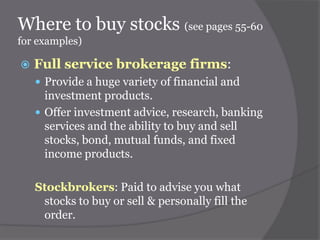 Where to buy stocks (see pages 55-60
for examples)


Full service brokerage firms:
 Provide a huge variety of financial and

investment products.
 Offer investment advice, research, banking
services and the ability to buy and sell
stocks, bond, mutual funds, and fixed
income products.
Stockbrokers: Paid to advise you what
stocks to buy or sell & personally fill the
order.

 