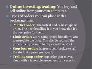 Online investing/trading: You buy and
sell online from your own computer.
 Types of orders you can place with a
brokerage firm:


 Market order: The fastest and easiest type of

order. The people selling it to you know that it is
the best price for them.
 Limit order: More complicated but allows you
to negotiate the price. You decide yourself the
price which you want to buy or sell the stock.
 Stop-loss order: Instructs your broker to sell
the stock at a price you specify.
 Trailing stop order: top order that moves
along with a favorable movement in a security.

 