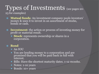 Types of Investments (see pages 2023 for examples)


Mutual funds: An investment company pools investors’
money & uses it to invest in an assortment of stocks,
bonds or cash.



Investment: the action or process of investing money for
profit or material result.
 Stock: represents ownership or shares in a
corporation.



Bond
 An IOU
 You are lending money to a corporation and are
promised that you will be paid back in full with
interest.
 Bills: Have the shortest maturity dates. 1-12 months.
 Notes: 1-10 years
 Bonds: 10+ years

 