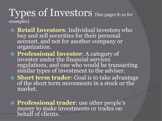 Types of Investors (See pages 8-10 for
examples)









Retail Investors: Individual investors who
buy and sell securities for their personal
account, and not for another company or
organization.
Professional Investor: A category of
investor under the financial services
regulations, and one who would be transacting
similar types of investment to the adviser.
Short term trader: Goal is to take advantage
of the short term movements in a stock or the
market.
Professional trader: use other people’s
money to make investments or trades on
behalf of clients.

 