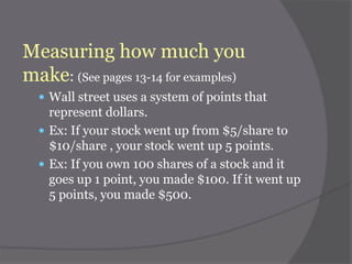 Measuring how much you
make: (See pages 13-14 for examples)
 Wall street uses a system of points that

represent dollars.
 Ex: If your stock went up from $5/share to
$10/share , your stock went up 5 points.
 Ex: If you own 100 shares of a stock and it
goes up 1 point, you made $100. If it went up
5 points, you made $500.

 