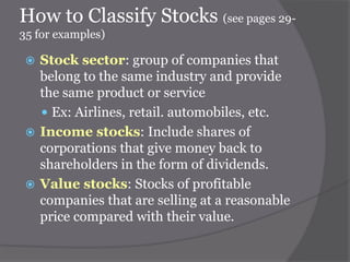How to Classify Stocks (see pages 2935 for examples)

Stock sector: group of companies that
belong to the same industry and provide
the same product or service
 Ex: Airlines, retail. automobiles, etc.
 Income stocks: Include shares of
corporations that give money back to
shareholders in the form of dividends.
 Value stocks: Stocks of profitable
companies that are selling at a reasonable
price compared with their value.


 
