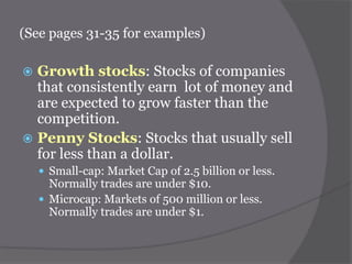 (See pages 31-35 for examples)

Growth stocks: Stocks of companies
that consistently earn lot of money and
are expected to grow faster than the
competition.
 Penny Stocks: Stocks that usually sell
for less than a dollar.


 Small-cap: Market Cap of 2.5 billion or less.

Normally trades are under $10.
 Microcap: Markets of 500 million or less.
Normally trades are under $1.

 