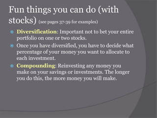 Fun things you can do (with
stocks) (see pages 37-39 for examples)





Diversification: Important not to bet your entire
portfolio on one or two stocks.
Once you have diversified, you have to decide what
percentage of your money you want to allocate to
each investment.
Compounding: Reinvesting any money you
make on your savings or investments. The longer
you do this, the more money you will make.

 