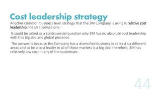 Cost leadership strategy 
Another common business level strategy that the 3M Company is using is relative cost 
leadership...