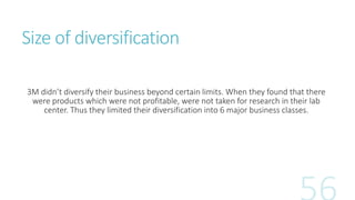 Size of diversification 
3M didn’t diversify their business beyond certain limits. When they found that there 
were produc...