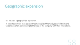 Geographic expansion 
3M has vast a geographical expansion. 
It operates in more than 65 countries having 75,000 employees...