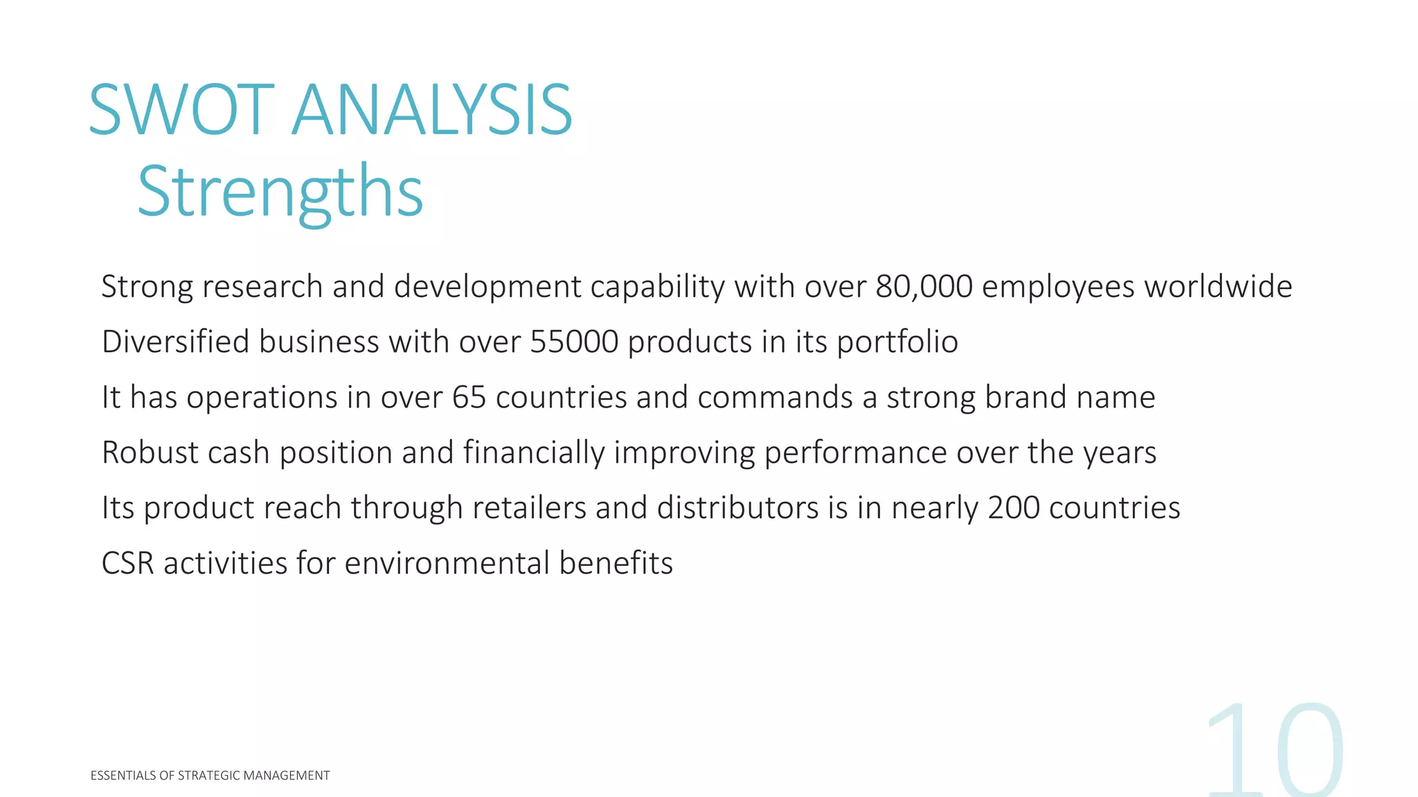 SWOT ANALYSIS
Strengths
Strong research and development capability with over 80,000 employees worldwide
Diversified business with over 55000 products in its portfolio
It has operations in over 65 countries and commands a strong brand name
Robust cash position and financially improving performance over the years
Its product reach through retailers and distributors is in nearly 200 countries
CSR activities for environmental benefits
 