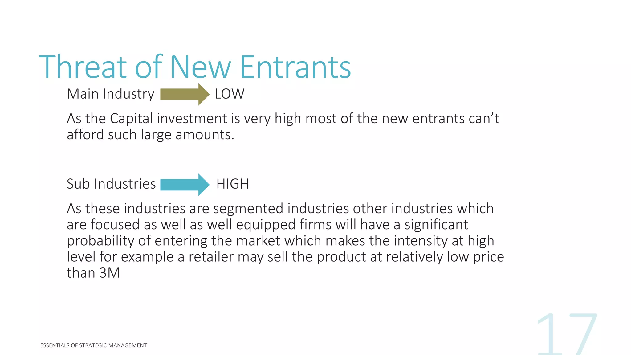 Threat of New Entrants
Main Industry LOW
As the Capital investment is very high most of the new entrants can’t
afford such large amounts.
Sub Industries HIGH
As these industries are segmented industries other industries which
are focused as well as well equipped firms will have a significant
probability of entering the market which makes the intensity at high
level for example a retailer may sell the product at relatively low price
than 3M
 