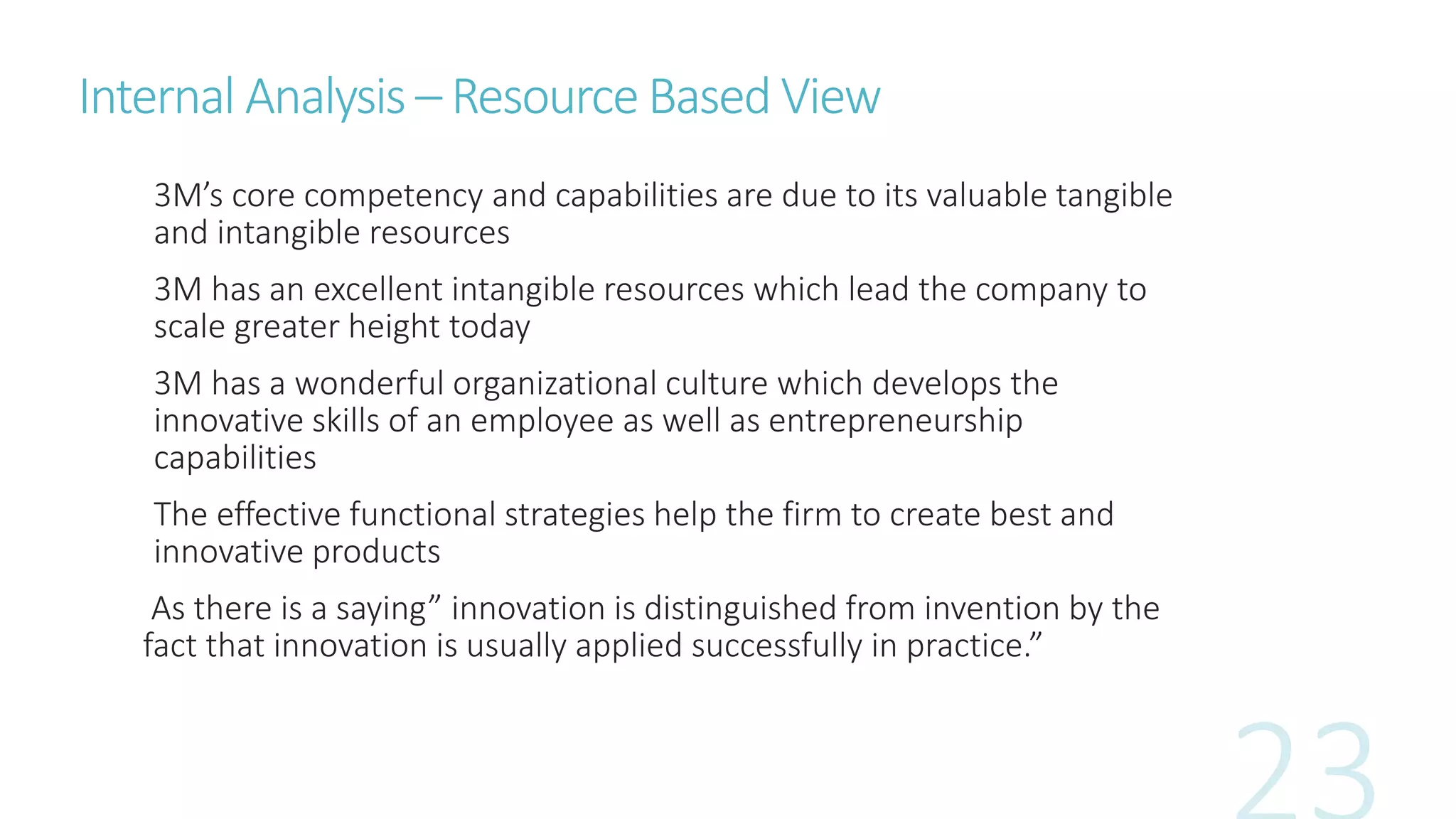 Internal Analysis – Resource Based View
3M’s core competency and capabilities are due to its valuable tangible
and intangible resources
3M has an excellent intangible resources which lead the company to
scale greater height today
3M has a wonderful organizational culture which develops the
innovative skills of an employee as well as entrepreneurship
capabilities
The effective functional strategies help the firm to create best and
innovative products
As there is a saying” innovation is distinguished from invention by the
fact that innovation is usually applied successfully in practice.”
 