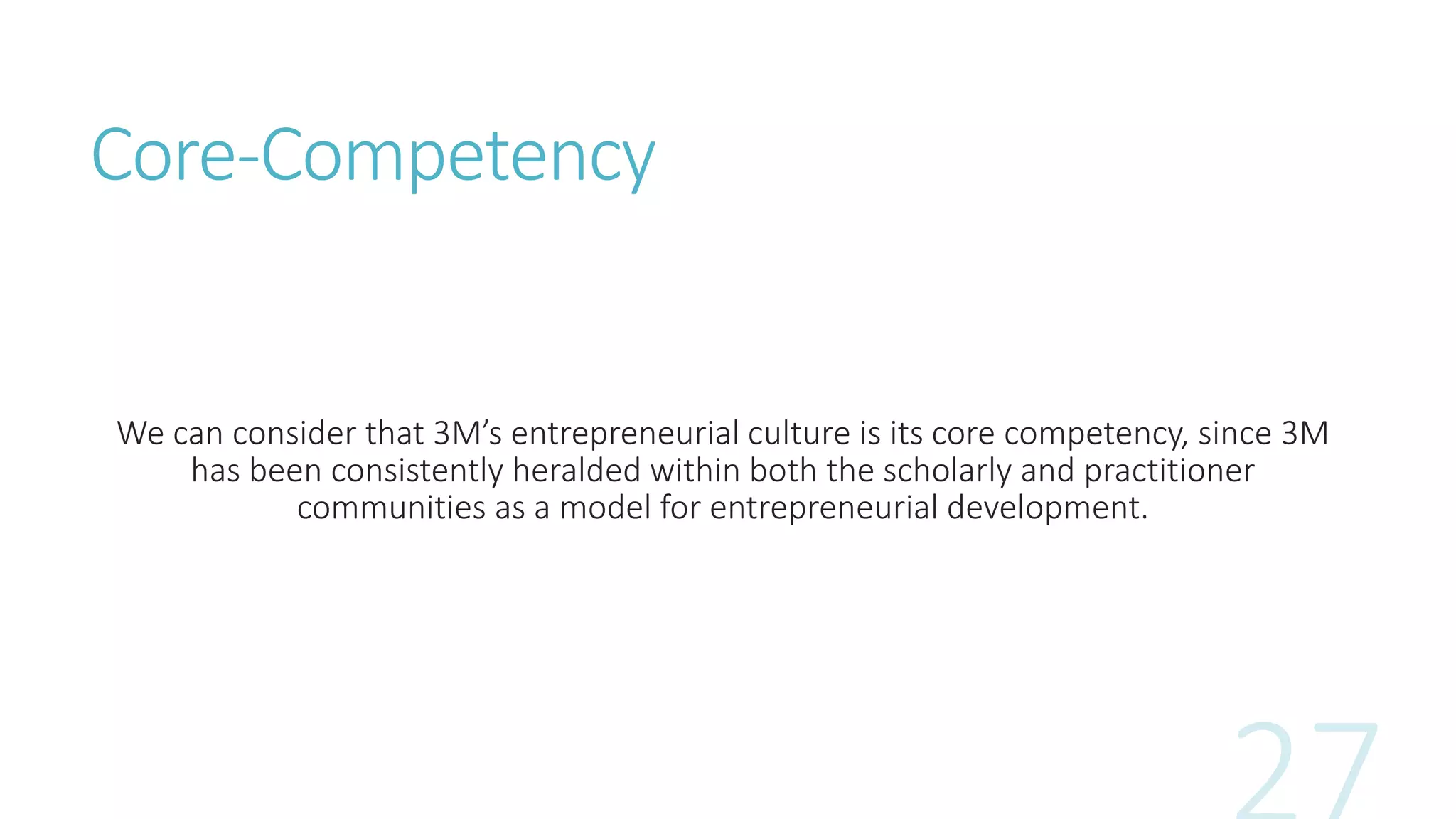 Core-Competency
We can consider that 3M’s entrepreneurial culture is its core competency, since 3M
has been consistently heralded within both the scholarly and practitioner
communities as a model for entrepreneurial development.
 