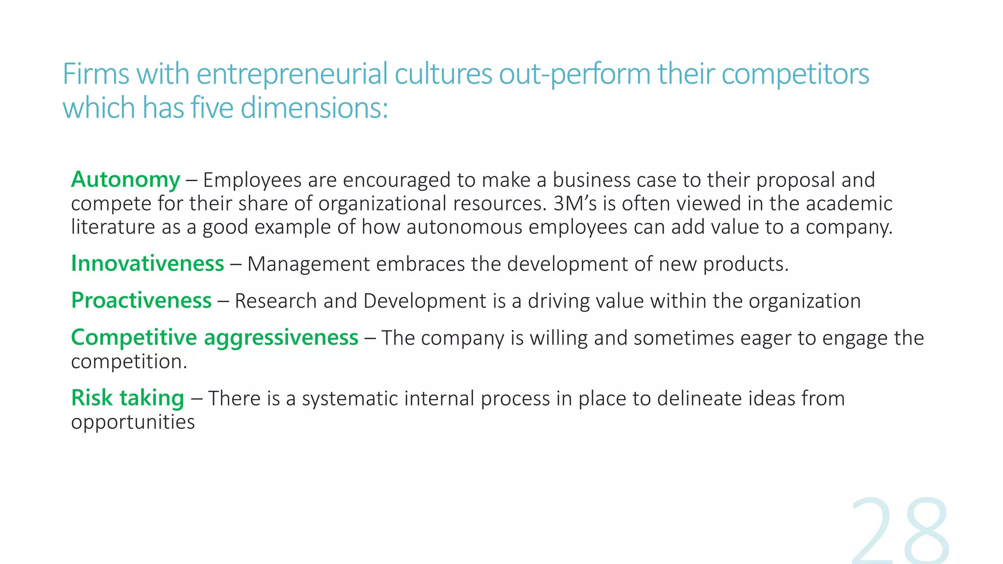 Firms withentrepreneurial culturesout-performtheircompetitors
whichhasfive dimensions:
Autonomy – Employees are encouraged to make a business case to their proposal and
compete for their share of organizational resources. 3M’s is often viewed in the academic
literature as a good example of how autonomous employees can add value to a company.
Innovativeness – Management embraces the development of new products.
Proactiveness – Research and Development is a driving value within the organization
Competitive aggressiveness – The company is willing and sometimes eager to engage the
competition.
Risk taking – There is a systematic internal process in place to delineate ideas from
opportunities
 