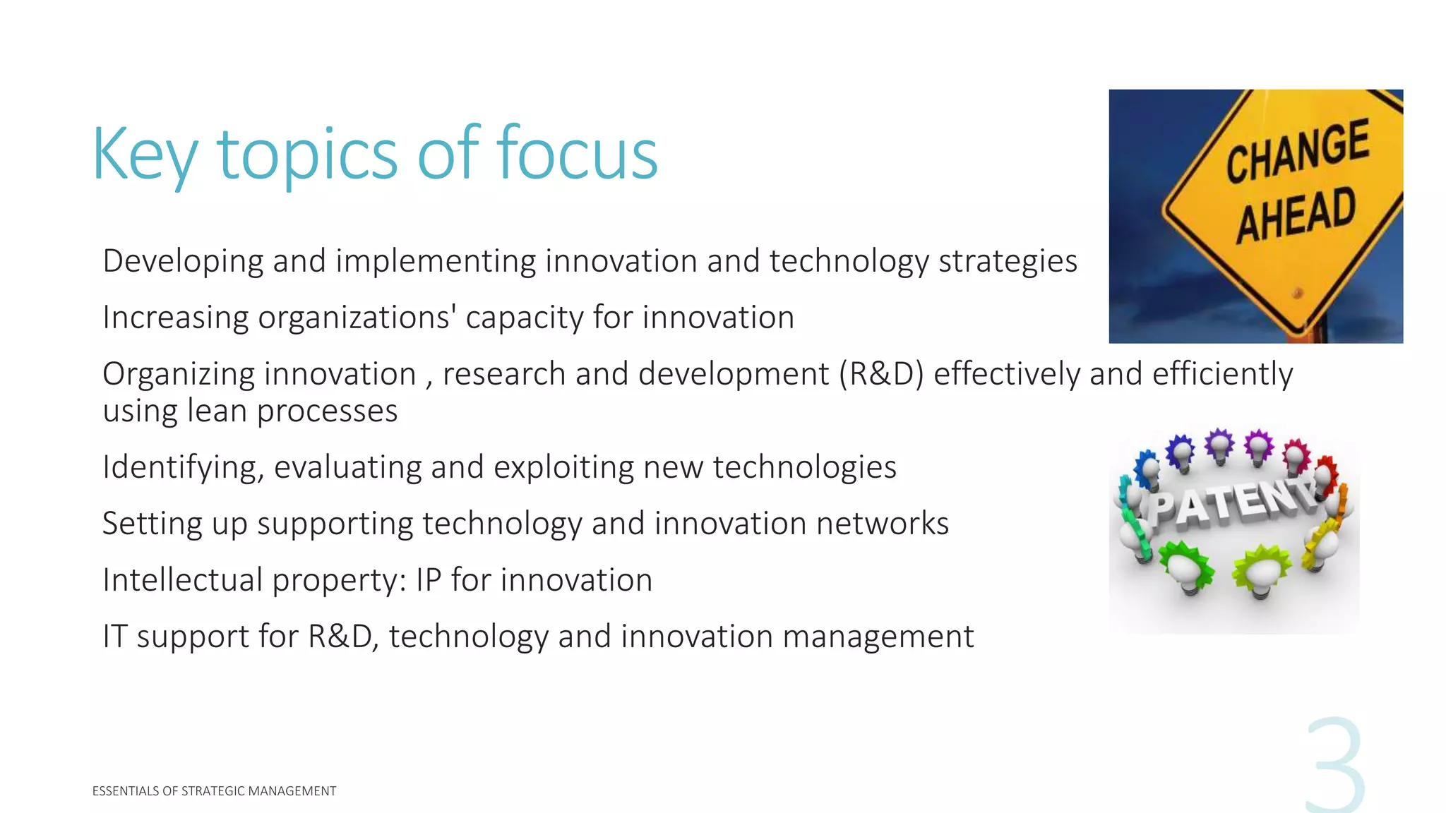 Key topics of focus
Developing and implementing innovation and technology strategies
Increasing organizations' capacity for innovation
Organizing innovation , research and development (R&D) effectively and efficiently
using lean processes
Identifying, evaluating and exploiting new technologies
Setting up supporting technology and innovation networks
Intellectual property: IP for innovation
IT support for R&D, technology and innovation management
 