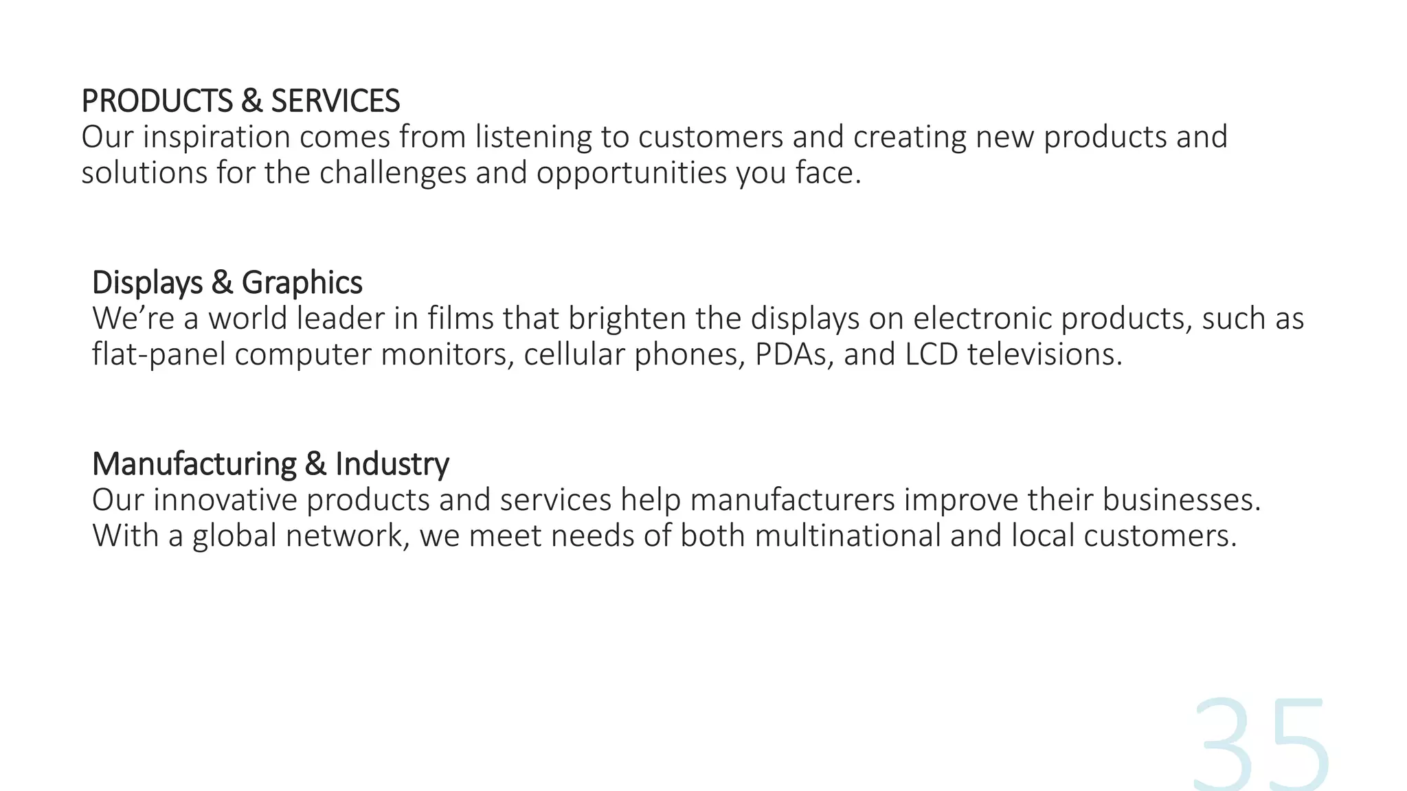 PRODUCTS & SERVICES
Our inspiration comes from listening to customers and creating new products and
solutions for the challenges and opportunities you face.
Displays & Graphics
We’re a world leader in films that brighten the displays on electronic products, such as
flat-panel computer monitors, cellular phones, PDAs, and LCD televisions.
Manufacturing & Industry
Our innovative products and services help manufacturers improve their businesses.
With a global network, we meet needs of both multinational and local customers.
 