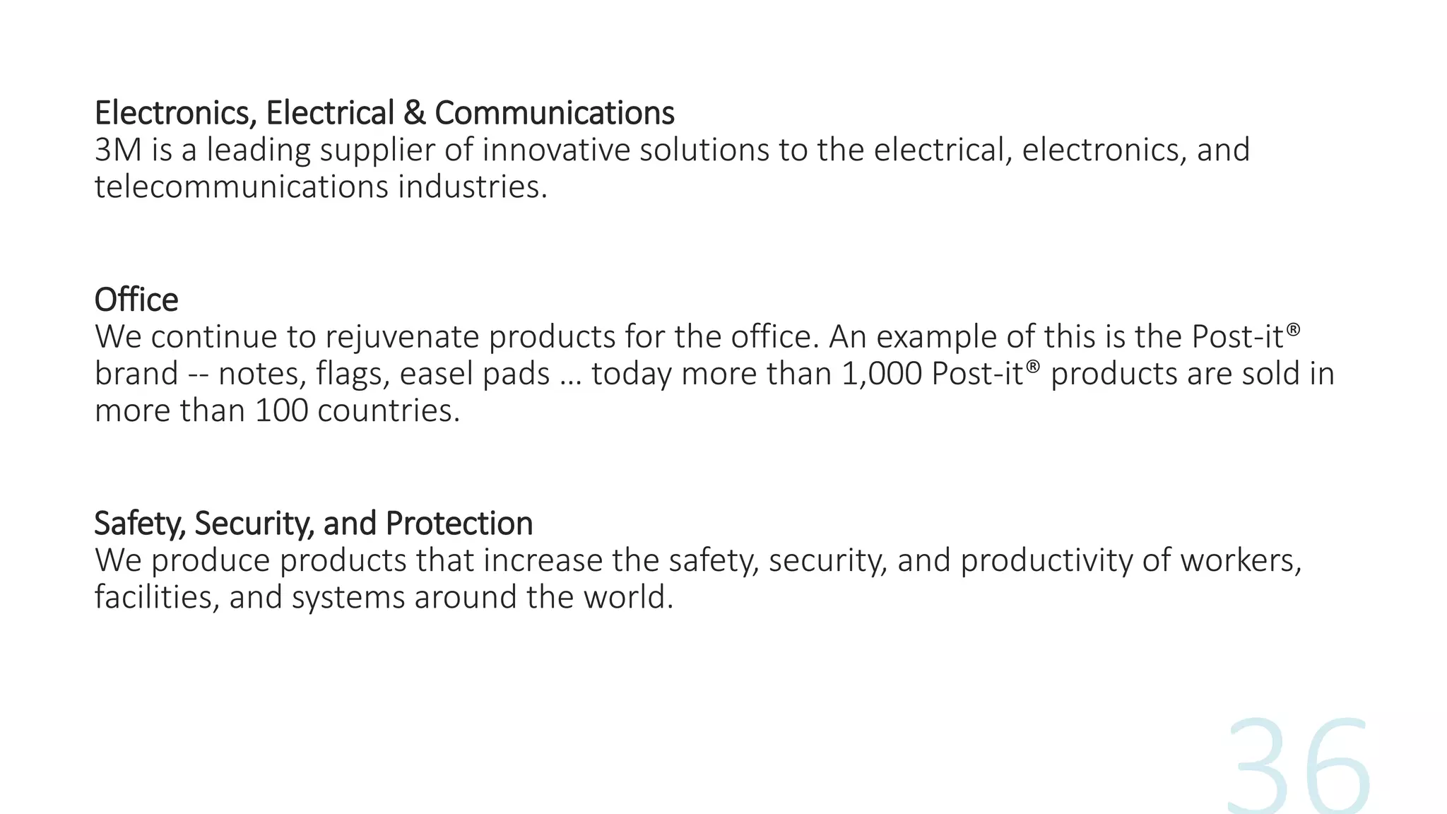 Electronics, Electrical & Communications
3M is a leading supplier of innovative solutions to the electrical, electronics, and
telecommunications industries.
Office
We continue to rejuvenate products for the office. An example of this is the Post-it®
brand -- notes, flags, easel pads … today more than 1,000 Post-it® products are sold in
more than 100 countries.
Safety, Security, and Protection
We produce products that increase the safety, security, and productivity of workers,
facilities, and systems around the world.
 