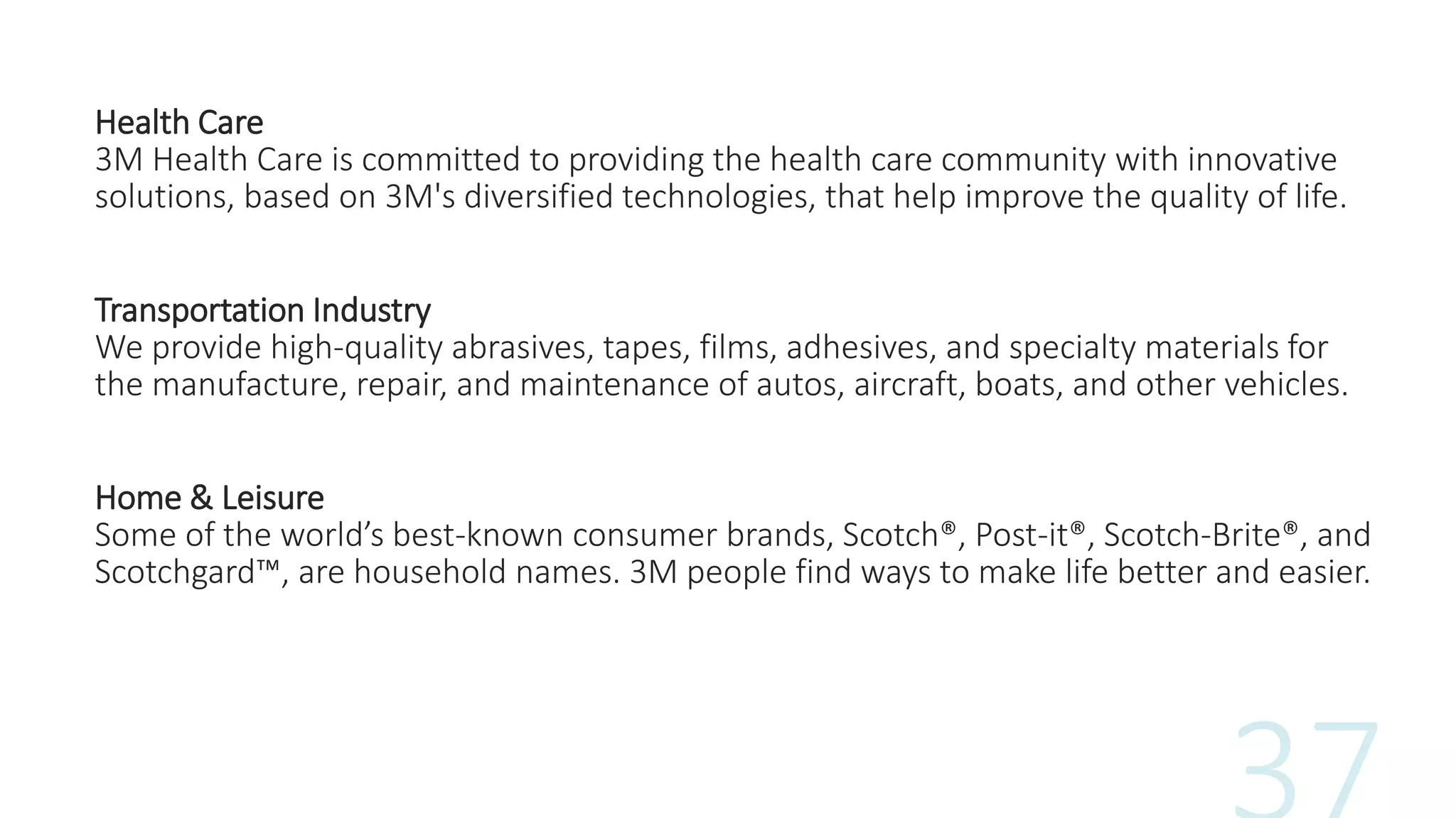 Health Care
3M Health Care is committed to providing the health care community with innovative
solutions, based on 3M's diversified technologies, that help improve the quality of life.
Transportation Industry
We provide high-quality abrasives, tapes, films, adhesives, and specialty materials for
the manufacture, repair, and maintenance of autos, aircraft, boats, and other vehicles.
Home & Leisure
Some of the world’s best-known consumer brands, Scotch®, Post-it®, Scotch-Brite®, and
Scotchgard™, are household names. 3M people find ways to make life better and easier.
 
