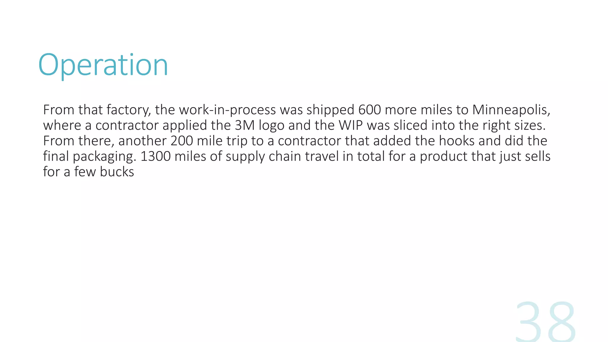 Operation
From that factory, the work-in-process was shipped 600 more miles to Minneapolis,
where a contractor applied the 3M logo and the WIP was sliced into the right sizes.
From there, another 200 mile trip to a contractor that added the hooks and did the
final packaging. 1300 miles of supply chain travel in total for a product that just sells
for a few bucks
 