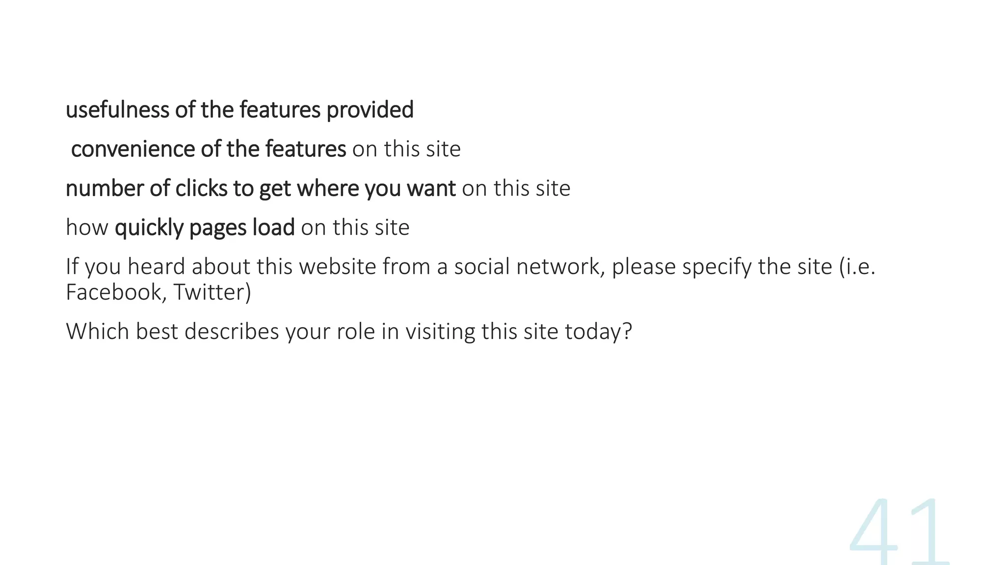 usefulness of the features provided
convenience of the features on this site
number of clicks to get where you want on this site
how quickly pages load on this site
If you heard about this website from a social network, please specify the site (i.e.
Facebook, Twitter)
Which best describes your role in visiting this site today?
 