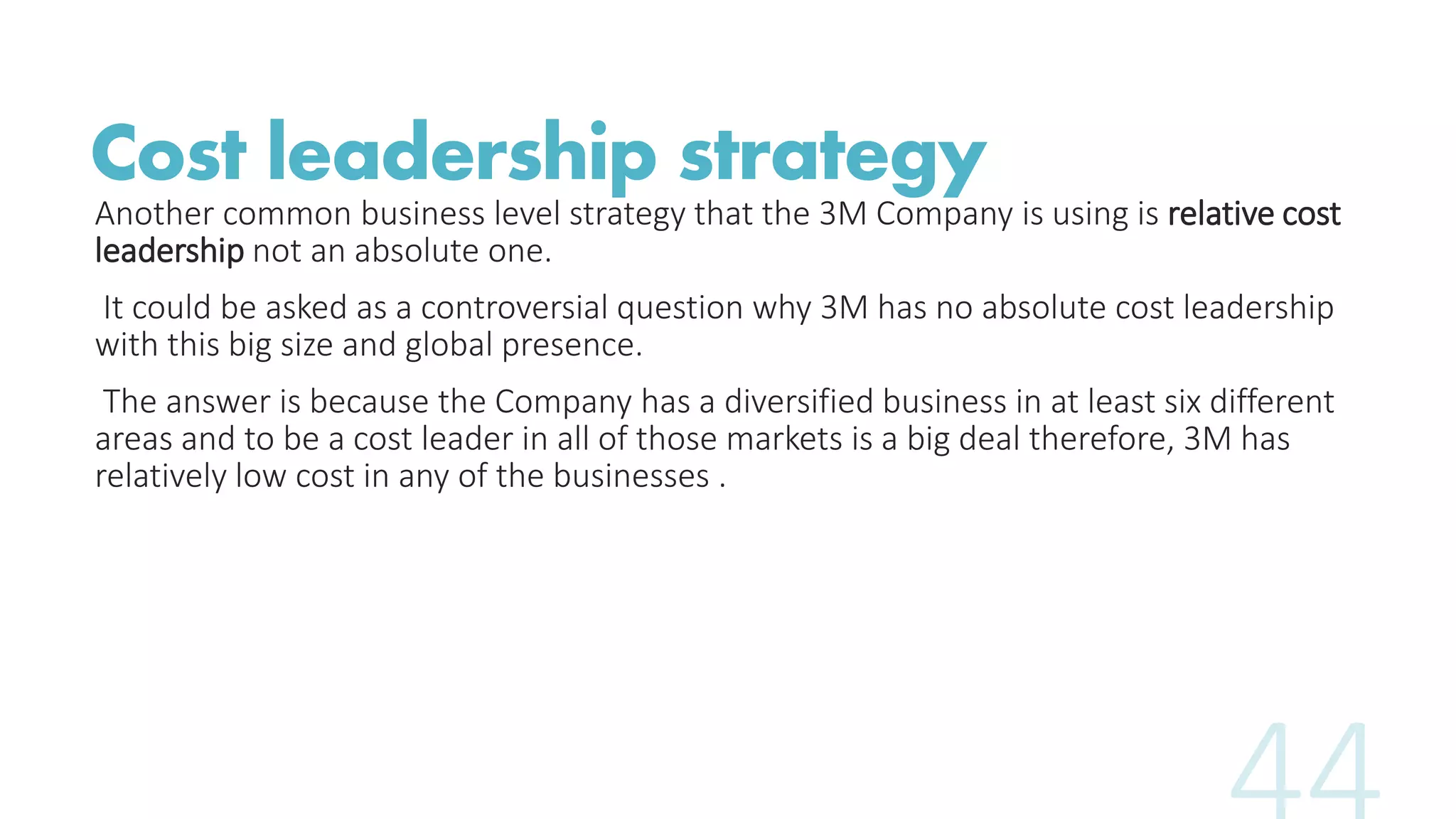 Cost leadership strategy
Another common business level strategy that the 3M Company is using is relative cost
leadership not an absolute one.
It could be asked as a controversial question why 3M has no absolute cost leadership
with this big size and global presence.
The answer is because the Company has a diversified business in at least six different
areas and to be a cost leader in all of those markets is a big deal therefore, 3M has
relatively low cost in any of the businesses .
 