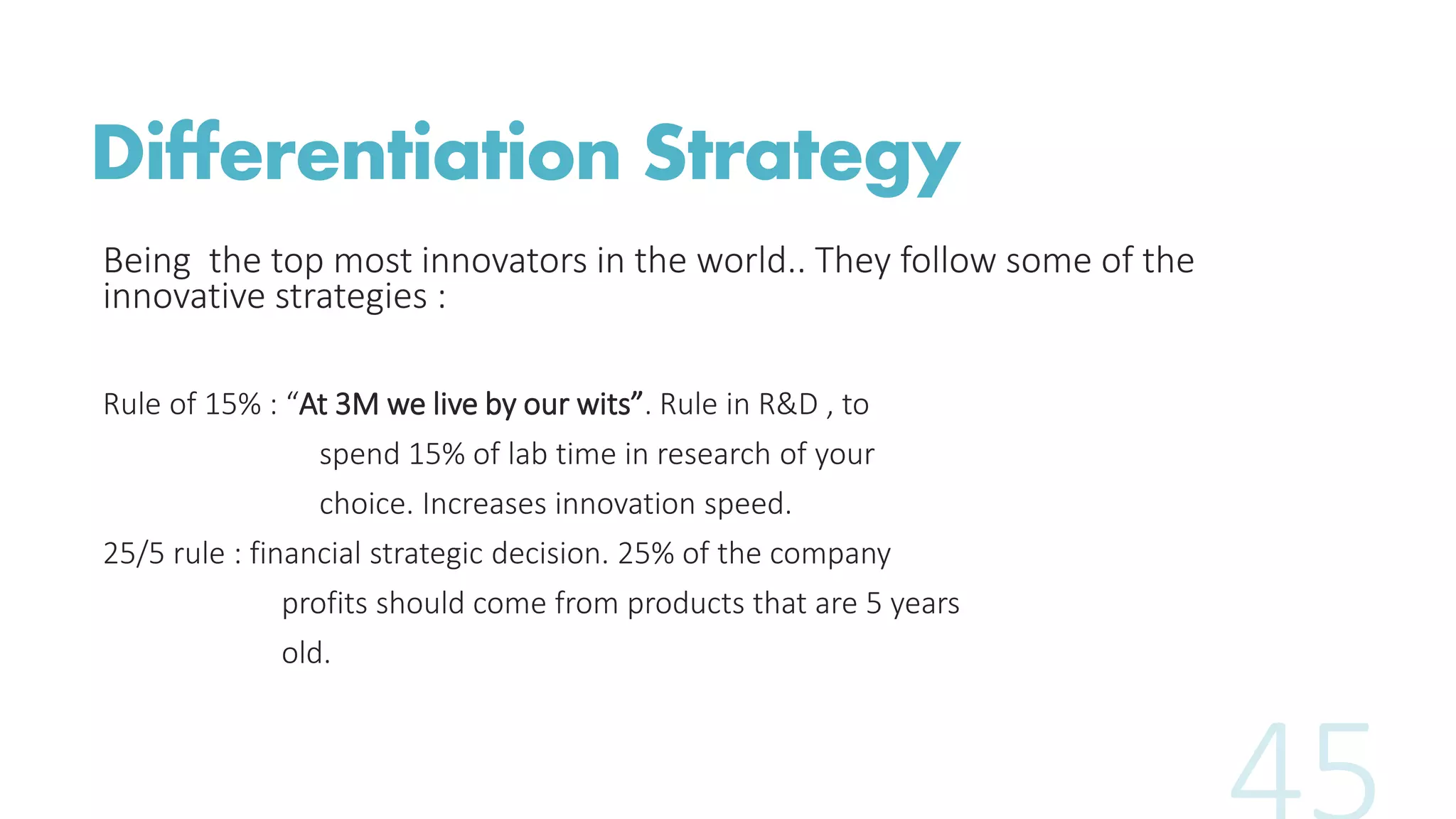 Differentiation Strategy
Being the top most innovators in the world.. They follow some of the
innovative strategies :
Rule of 15% : “At 3M we live by our wits”. Rule in R&D , to
spend 15% of lab time in research of your
choice. Increases innovation speed.
25/5 rule : financial strategic decision. 25% of the company
profits should come from products that are 5 years
old.
 