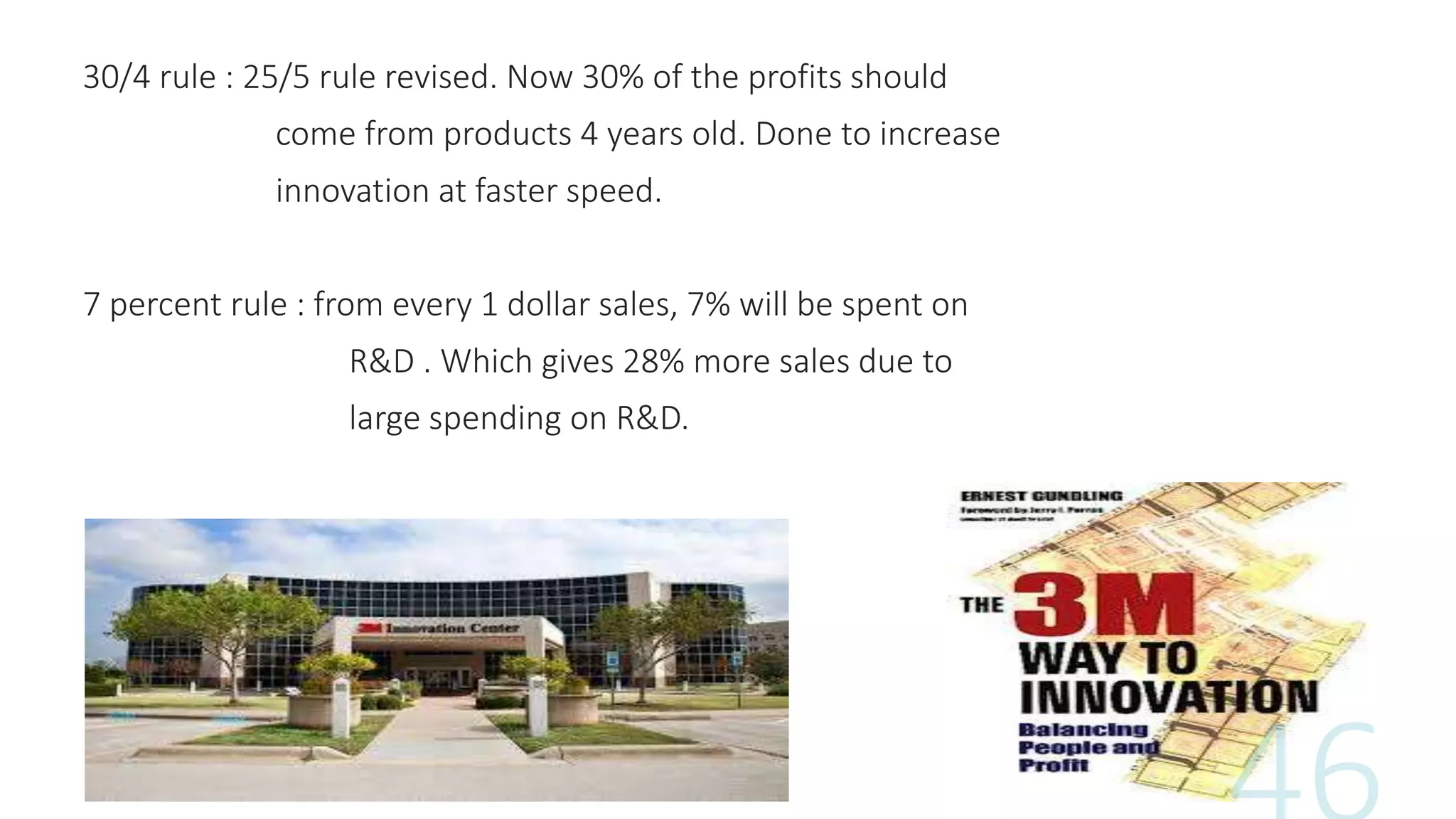 30/4 rule : 25/5 rule revised. Now 30% of the profits should
come from products 4 years old. Done to increase
innovation at faster speed.
7 percent rule : from every 1 dollar sales, 7% will be spent on
R&D . Which gives 28% more sales due to
large spending on R&D.
 