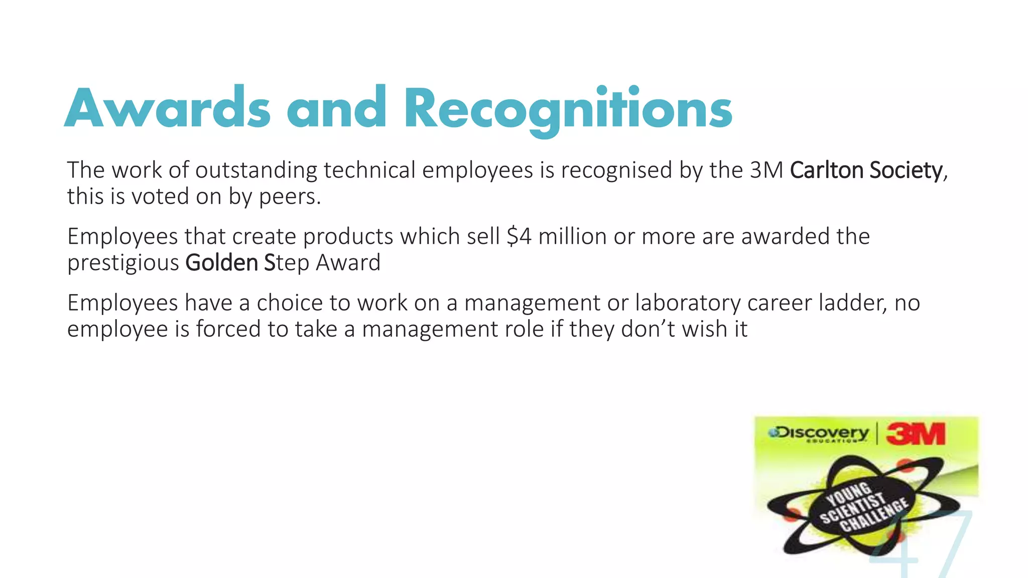 Awards and Recognitions
The work of outstanding technical employees is recognised by the 3M Carlton Society,
this is voted on by peers.
Employees that create products which sell $4 million or more are awarded the
prestigious Golden Step Award
Employees have a choice to work on a management or laboratory career ladder, no
employee is forced to take a management role if they don’t wish it
 