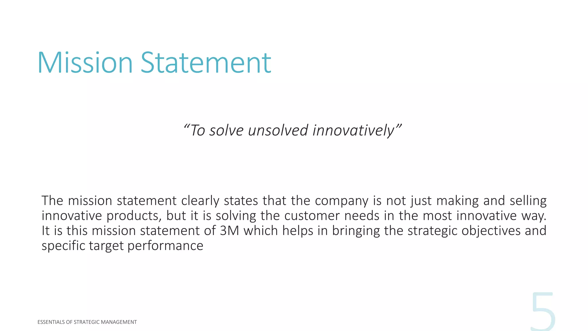 Mission Statement
“To solve unsolved innovatively”
The mission statement clearly states that the company is not just making and selling
innovative products, but it is solving the customer needs in the most innovative way.
It is this mission statement of 3M which helps in bringing the strategic objectives and
specific target performance
 