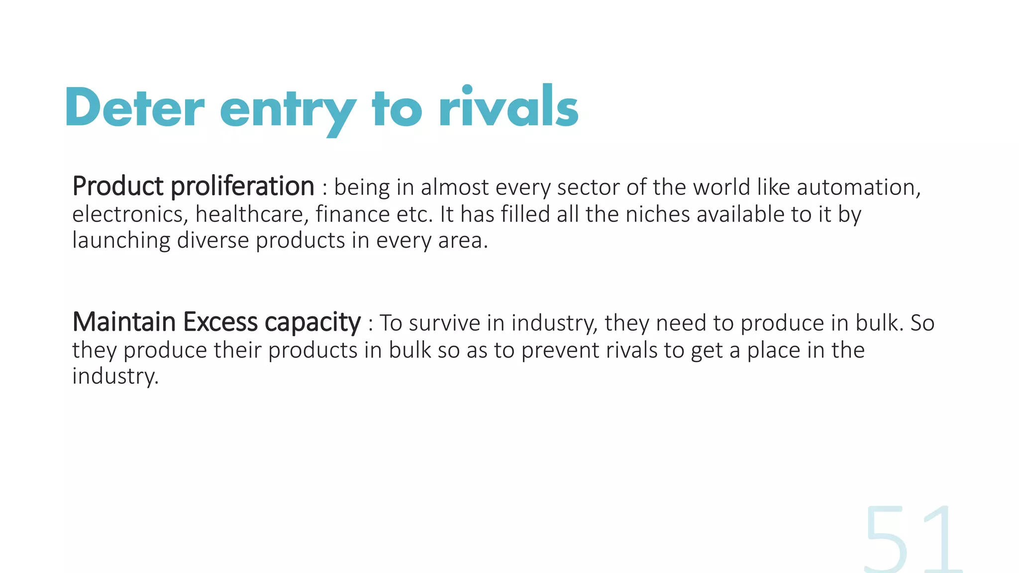 Deter entry to rivals
Product proliferation : being in almost every sector of the world like automation,
electronics, healthcare, finance etc. It has filled all the niches available to it by
launching diverse products in every area.
Maintain Excess capacity : To survive in industry, they need to produce in bulk. So
they produce their products in bulk so as to prevent rivals to get a place in the
industry.
 